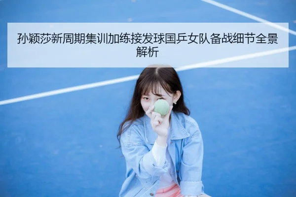孙颖莎新周期集训加练接发球国乒女队备战细节全景解析