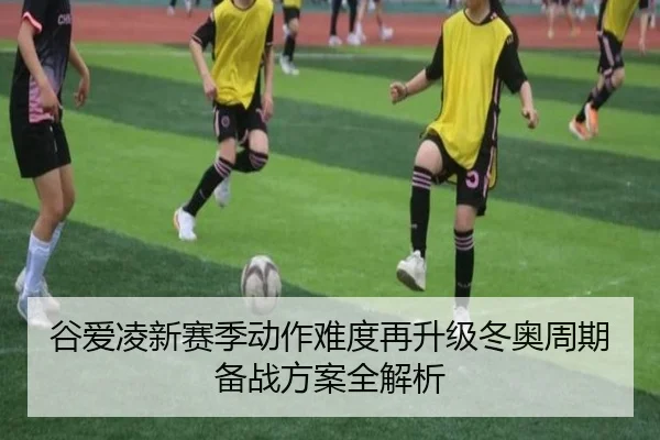 谷爱凌新赛季动作难度再升级冬奥周期备战方案全解析