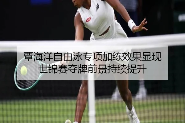 覃海洋自由泳专项加练效果显现 世锦赛夺牌前景持续提升