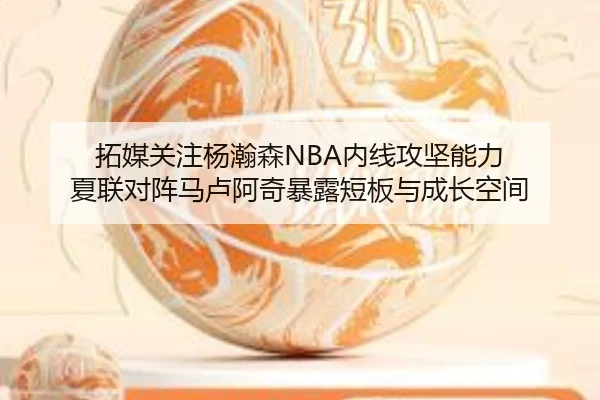 拓媒关注杨瀚森NBA内线攻坚能力 夏联对阵马卢阿奇暴露短板与成长空间