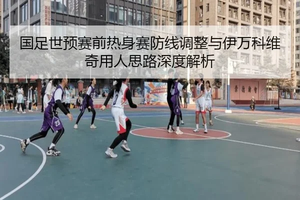 国足世预赛前热身赛防线调整与伊万科维奇用人思路深度解析